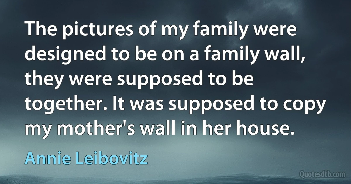 The pictures of my family were designed to be on a family wall, they were supposed to be together. It was supposed to copy my mother's wall in her house. (Annie Leibovitz)