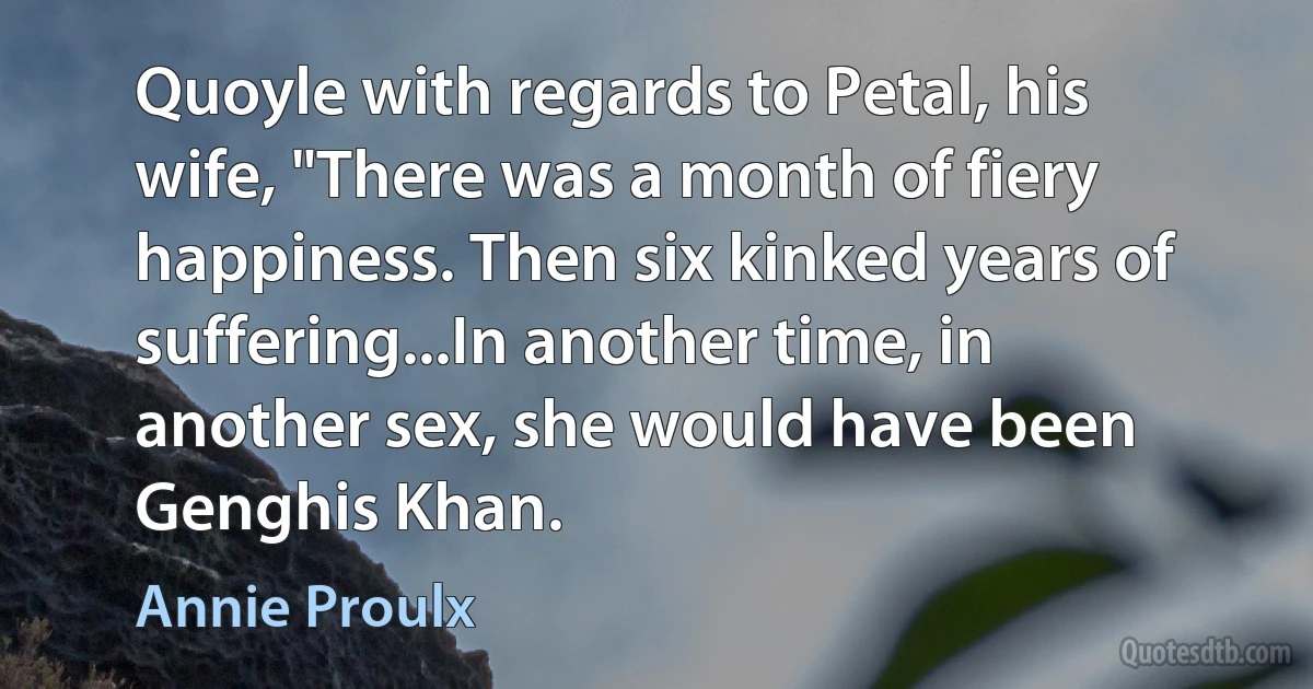 Quoyle with regards to Petal, his wife, "There was a month of fiery happiness. Then six kinked years of suffering...In another time, in another sex, she would have been Genghis Khan. (Annie Proulx)