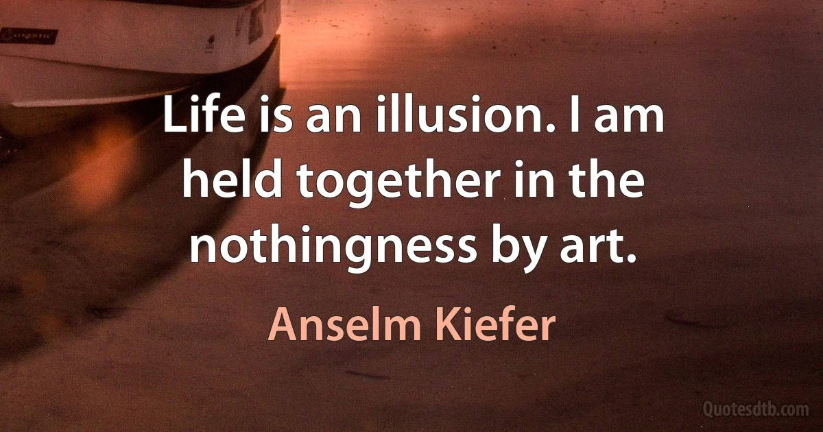 Life is an illusion. I am held together in the nothingness by art. (Anselm Kiefer)