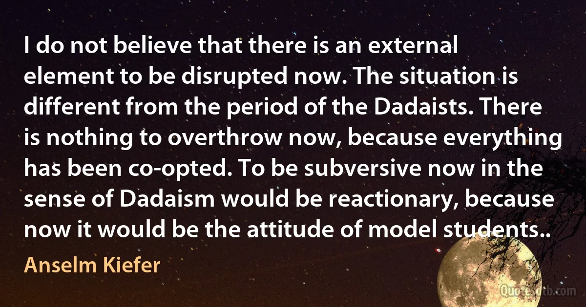 I do not believe that there is an external element to be disrupted now. The situation is different from the period of the Dadaists. There is nothing to overthrow now, because everything has been co-opted. To be subversive now in the sense of Dadaism would be reactionary, because now it would be the attitude of model students.. (Anselm Kiefer)