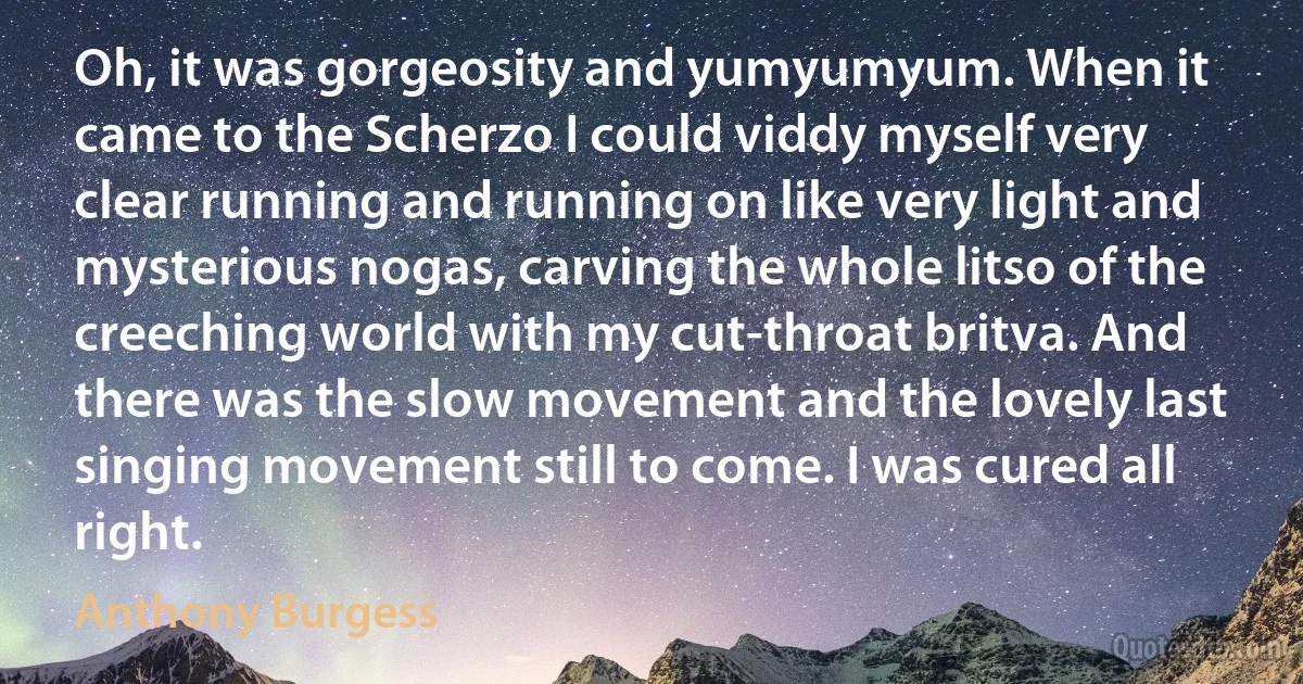 Oh, it was gorgeosity and yumyumyum. When it came to the Scherzo I could viddy myself very clear running and running on like very light and mysterious nogas, carving the whole litso of the creeching world with my cut-throat britva. And there was the slow movement and the lovely last singing movement still to come. I was cured all right. (Anthony Burgess)