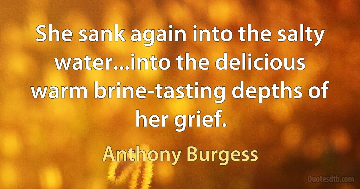 She sank again into the salty water...into the delicious warm brine-tasting depths of her grief. (Anthony Burgess)