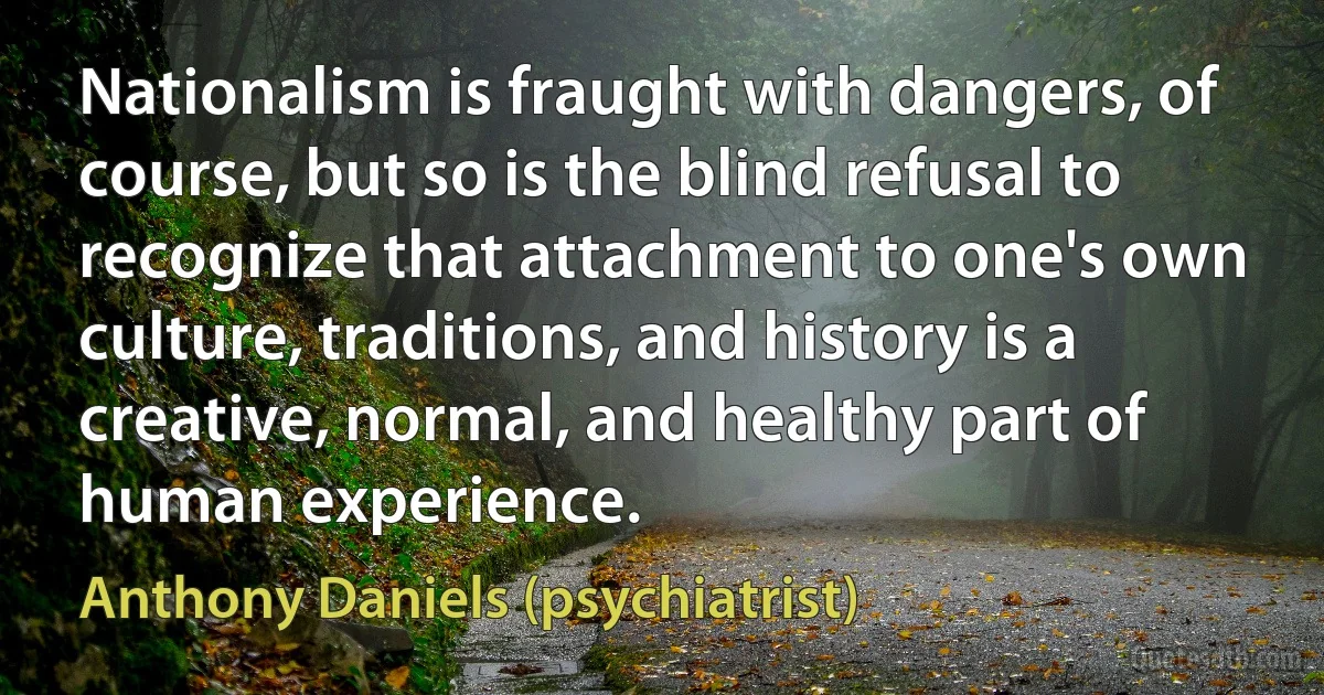 Nationalism is fraught with dangers, of course, but so is the blind refusal to recognize that attachment to one's own culture, traditions, and history is a creative, normal, and healthy part of human experience. (Anthony Daniels (psychiatrist))