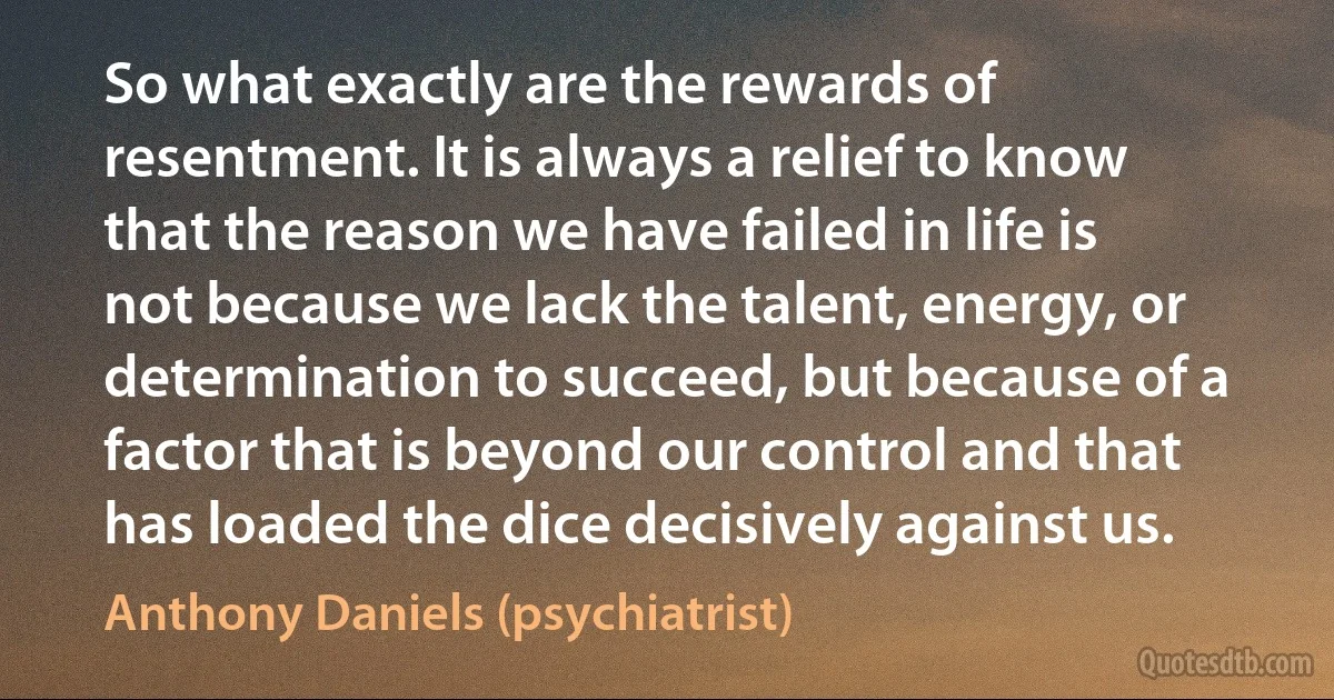 So what exactly are the rewards of resentment. It is always a relief to know that the reason we have failed in life is not because we lack the talent, energy, or determination to succeed, but because of a factor that is beyond our control and that has loaded the dice decisively against us. (Anthony Daniels (psychiatrist))