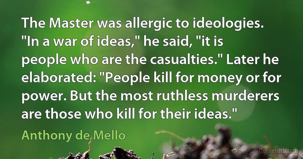 The Master was allergic to ideologies.
"In a war of ideas," he said, "it is people who are the casualties." Later he elaborated: "People kill for money or for power. But the most ruthless murderers are those who kill for their ideas." (Anthony de Mello)