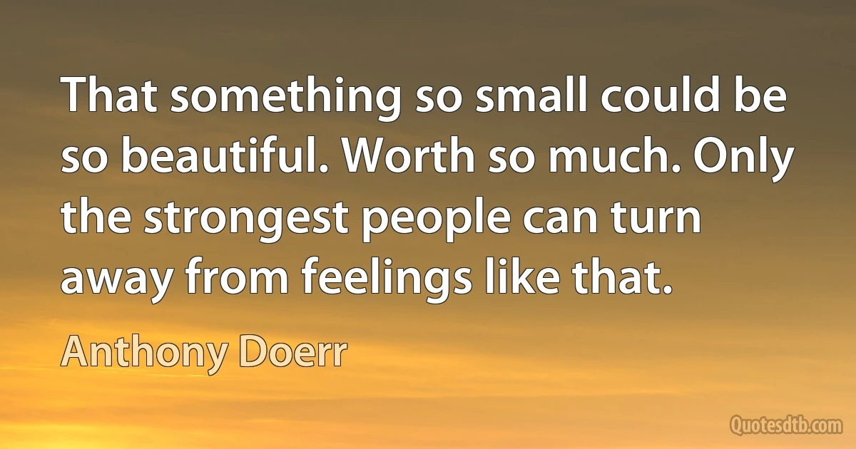 That something so small could be so beautiful. Worth so much. Only the strongest people can turn away from feelings like that. (Anthony Doerr)