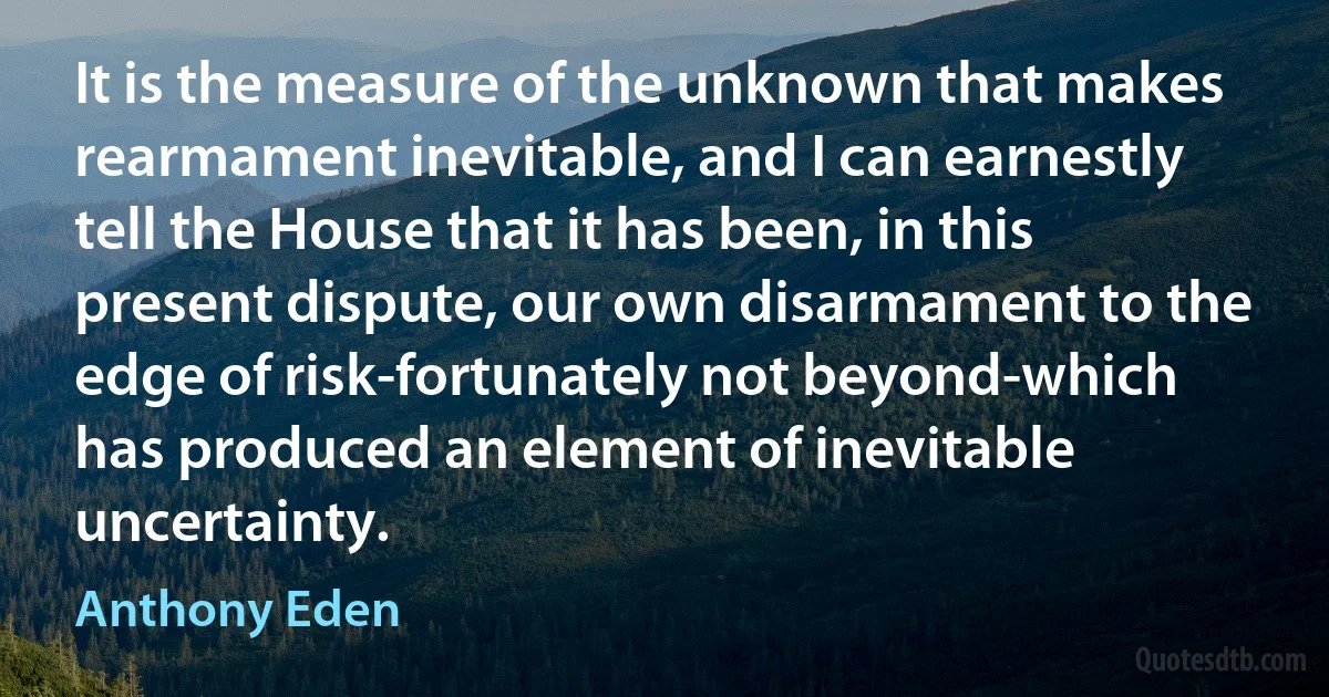 It is the measure of the unknown that makes rearmament inevitable, and I can earnestly tell the House that it has been, in this present dispute, our own disarmament to the edge of risk-fortunately not beyond-which has produced an element of inevitable uncertainty. (Anthony Eden)