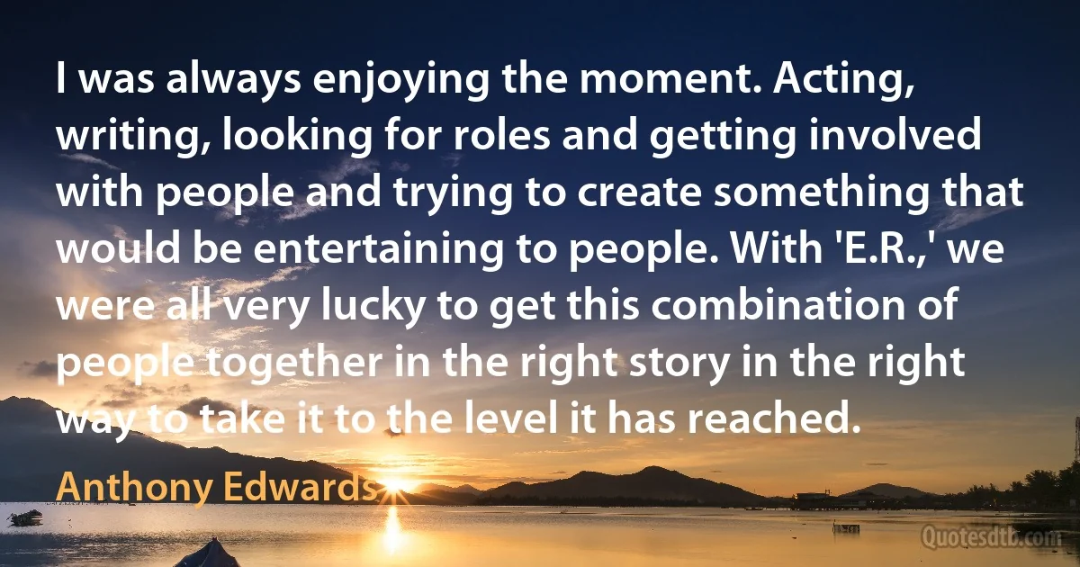 I was always enjoying the moment. Acting, writing, looking for roles and getting involved with people and trying to create something that would be entertaining to people. With 'E.R.,' we were all very lucky to get this combination of people together in the right story in the right way to take it to the level it has reached. (Anthony Edwards)