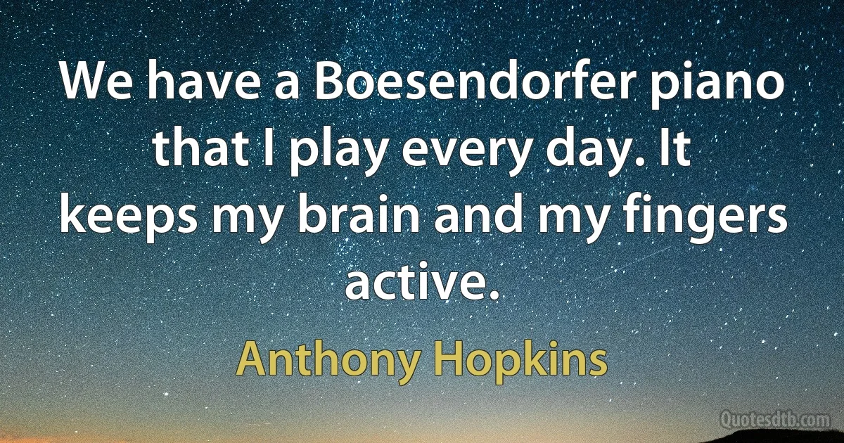 We have a Boesendorfer piano that I play every day. It keeps my brain and my fingers active. (Anthony Hopkins)