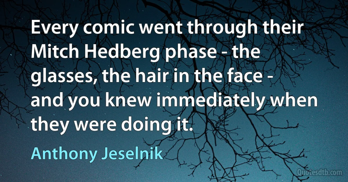 Every comic went through their Mitch Hedberg phase - the glasses, the hair in the face - and you knew immediately when they were doing it. (Anthony Jeselnik)