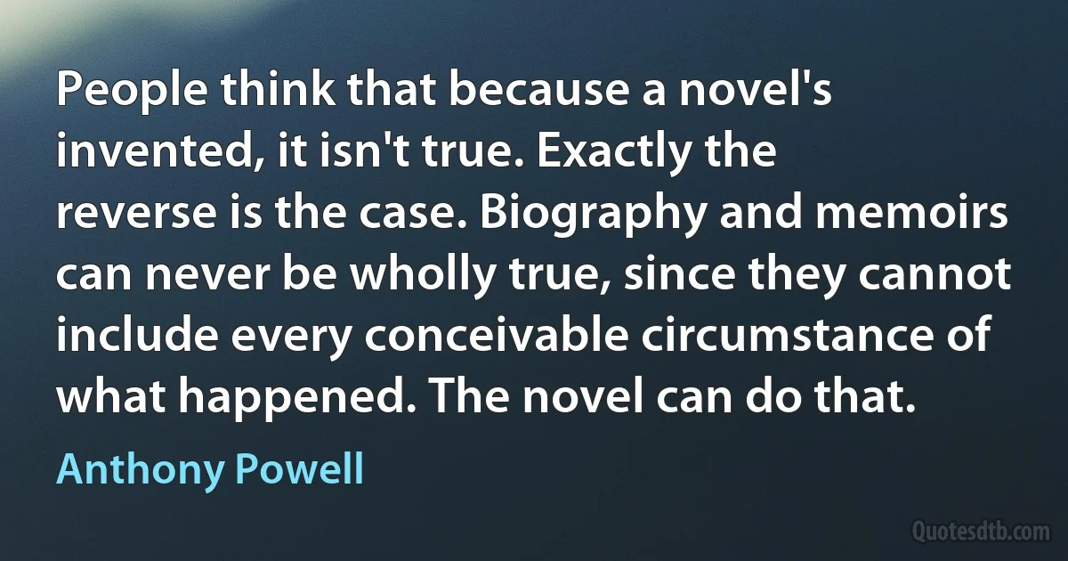 People think that because a novel's invented, it isn't true. Exactly the reverse is the case. Biography and memoirs can never be wholly true, since they cannot include every conceivable circumstance of what happened. The novel can do that. (Anthony Powell)