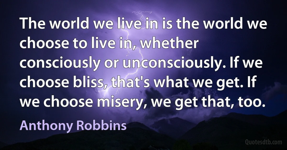 The world we live in is the world we choose to live in, whether consciously or unconsciously. If we choose bliss, that's what we get. If we choose misery, we get that, too. (Anthony Robbins)