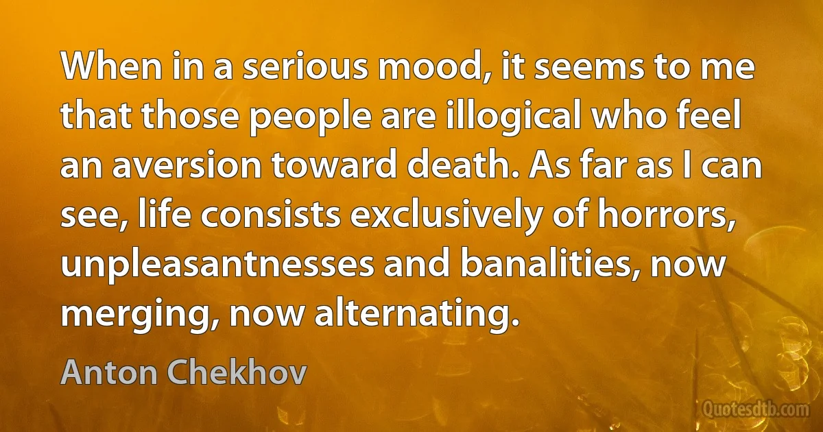 When in a serious mood, it seems to me that those people are illogical who feel an aversion toward death. As far as I can see, life consists exclusively of horrors, unpleasantnesses and banalities, now merging, now alternating. (Anton Chekhov)