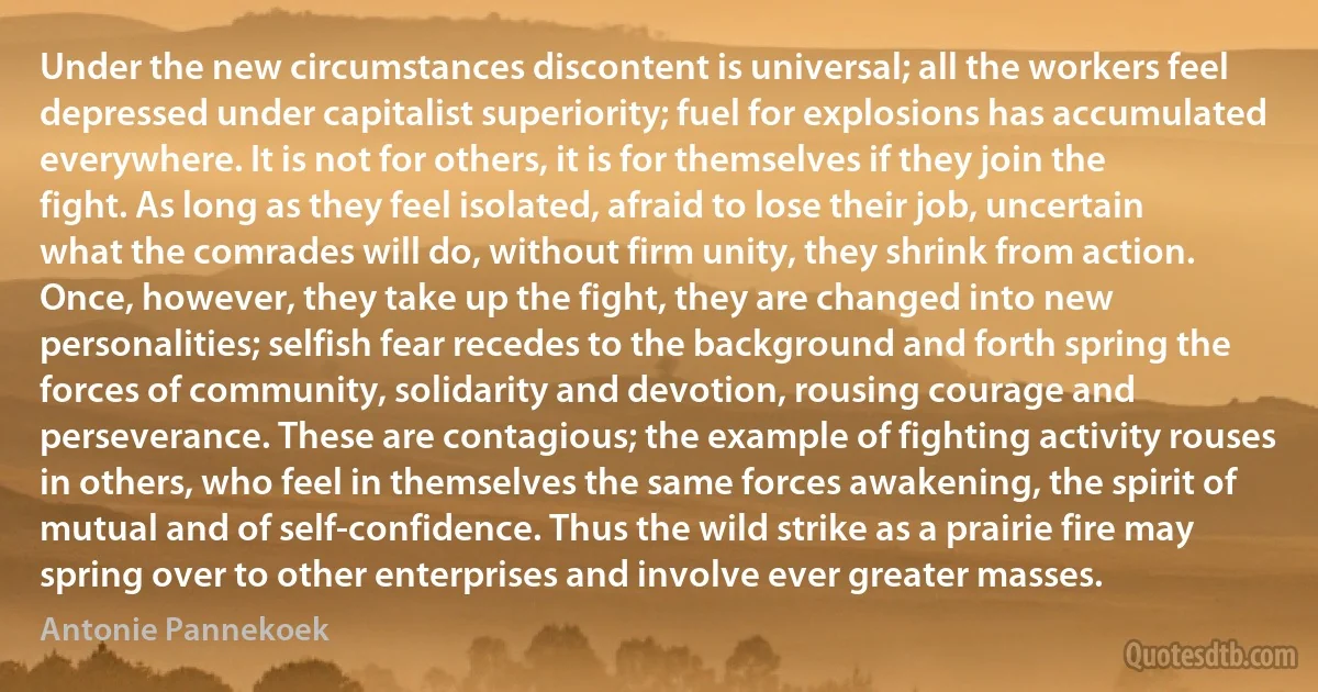 Under the new circumstances discontent is universal; all the workers feel depressed under capitalist superiority; fuel for explosions has accumulated everywhere. It is not for others, it is for themselves if they join the fight. As long as they feel isolated, afraid to lose their job, uncertain what the comrades will do, without firm unity, they shrink from action. Once, however, they take up the fight, they are changed into new personalities; selfish fear recedes to the background and forth spring the forces of community, solidarity and devotion, rousing courage and perseverance. These are contagious; the example of fighting activity rouses in others, who feel in themselves the same forces awakening, the spirit of mutual and of self-confidence. Thus the wild strike as a prairie fire may spring over to other enterprises and involve ever greater masses. (Antonie Pannekoek)