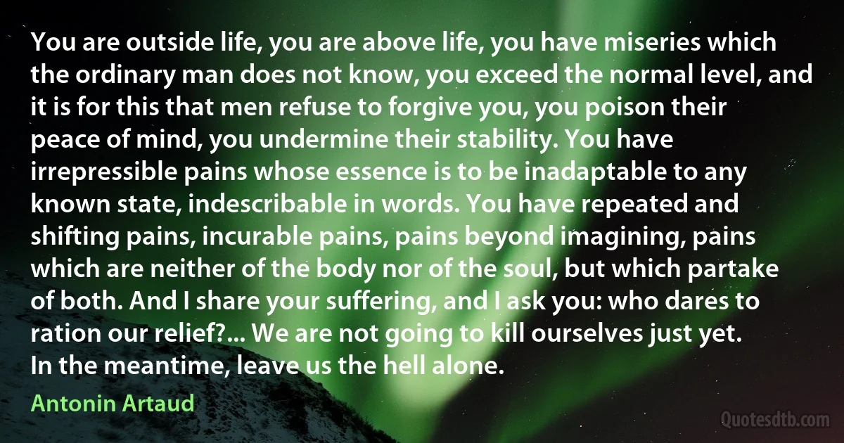 You are outside life, you are above life, you have miseries which the ordinary man does not know, you exceed the normal level, and it is for this that men refuse to forgive you, you poison their peace of mind, you undermine their stability. You have irrepressible pains whose essence is to be inadaptable to any known state, indescribable in words. You have repeated and shifting pains, incurable pains, pains beyond imagining, pains which are neither of the body nor of the soul, but which partake of both. And I share your suffering, and I ask you: who dares to ration our relief?... We are not going to kill ourselves just yet. In the meantime, leave us the hell alone. (Antonin Artaud)