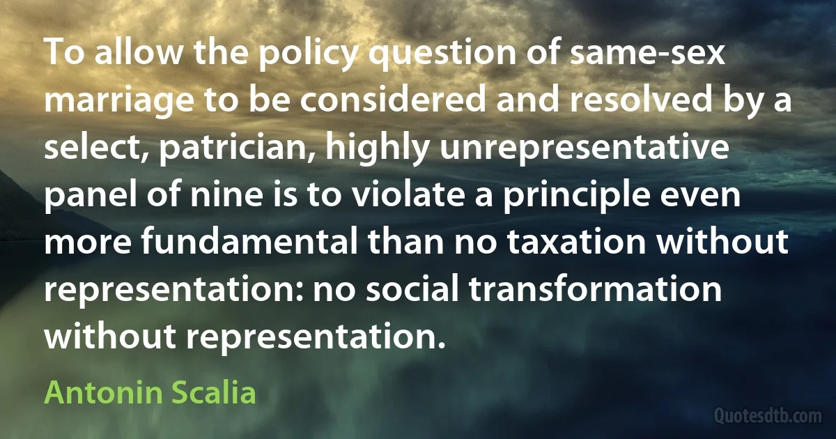 To allow the policy question of same-sex marriage to be considered and resolved by a select, patrician, highly unrepresentative panel of nine is to violate a principle even more fundamental than no taxation without representation: no social transformation without representation. (Antonin Scalia)