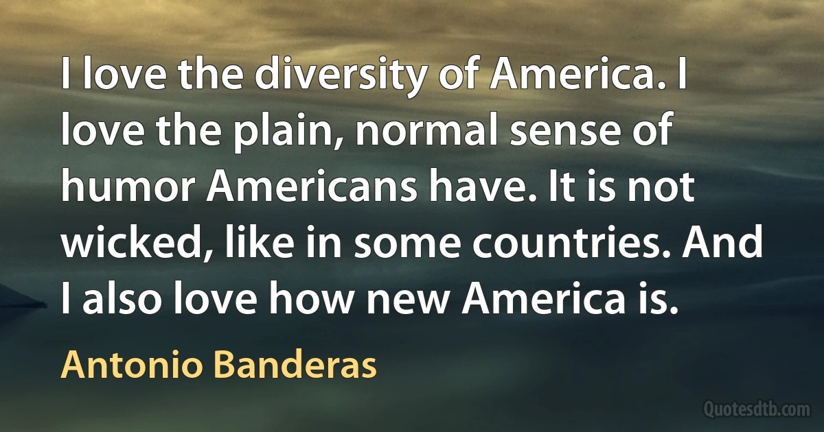 I love the diversity of America. I love the plain, normal sense of humor Americans have. It is not wicked, like in some countries. And I also love how new America is. (Antonio Banderas)