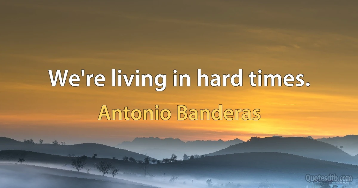 We're living in hard times. (Antonio Banderas)