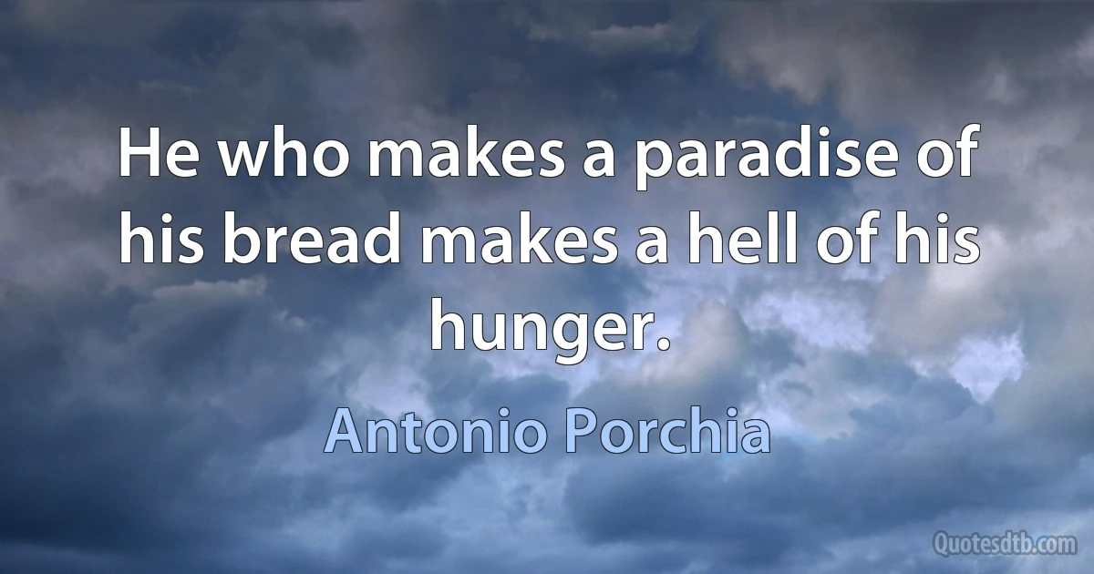 He who makes a paradise of his bread makes a hell of his hunger. (Antonio Porchia)