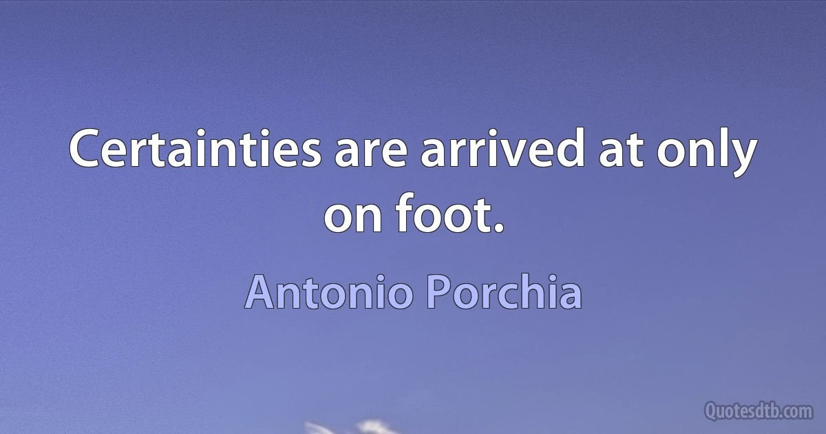 Certainties are arrived at only on foot. (Antonio Porchia)