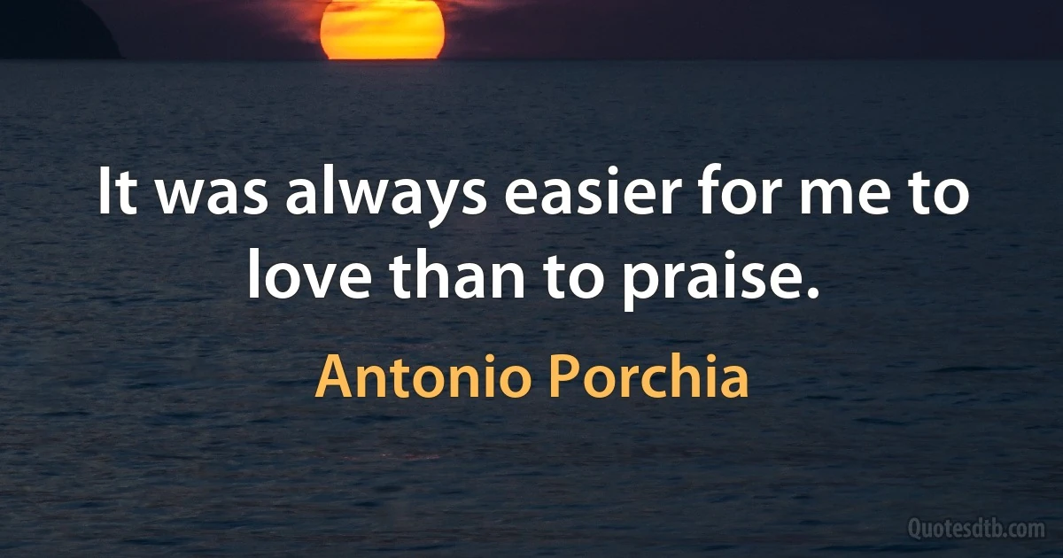 It was always easier for me to love than to praise. (Antonio Porchia)