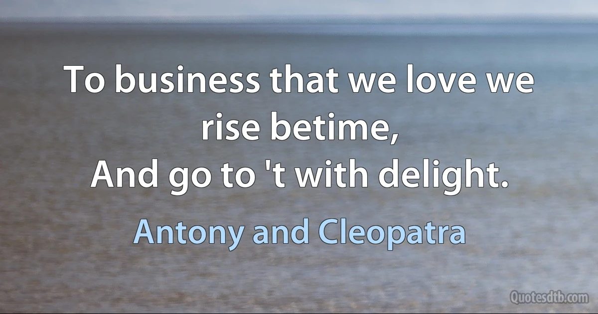 To business that we love we rise betime,
And go to 't with delight. (Antony and Cleopatra)