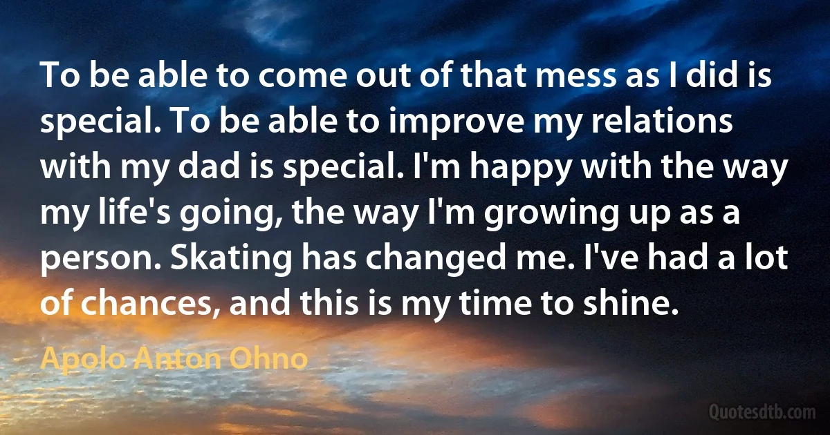 To be able to come out of that mess as I did is special. To be able to improve my relations with my dad is special. I'm happy with the way my life's going, the way I'm growing up as a person. Skating has changed me. I've had a lot of chances, and this is my time to shine. (Apolo Anton Ohno)