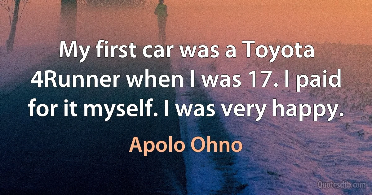 My first car was a Toyota 4Runner when I was 17. I paid for it myself. I was very happy. (Apolo Ohno)