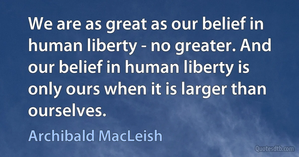 We are as great as our belief in human liberty - no greater. And our belief in human liberty is only ours when it is larger than ourselves. (Archibald MacLeish)