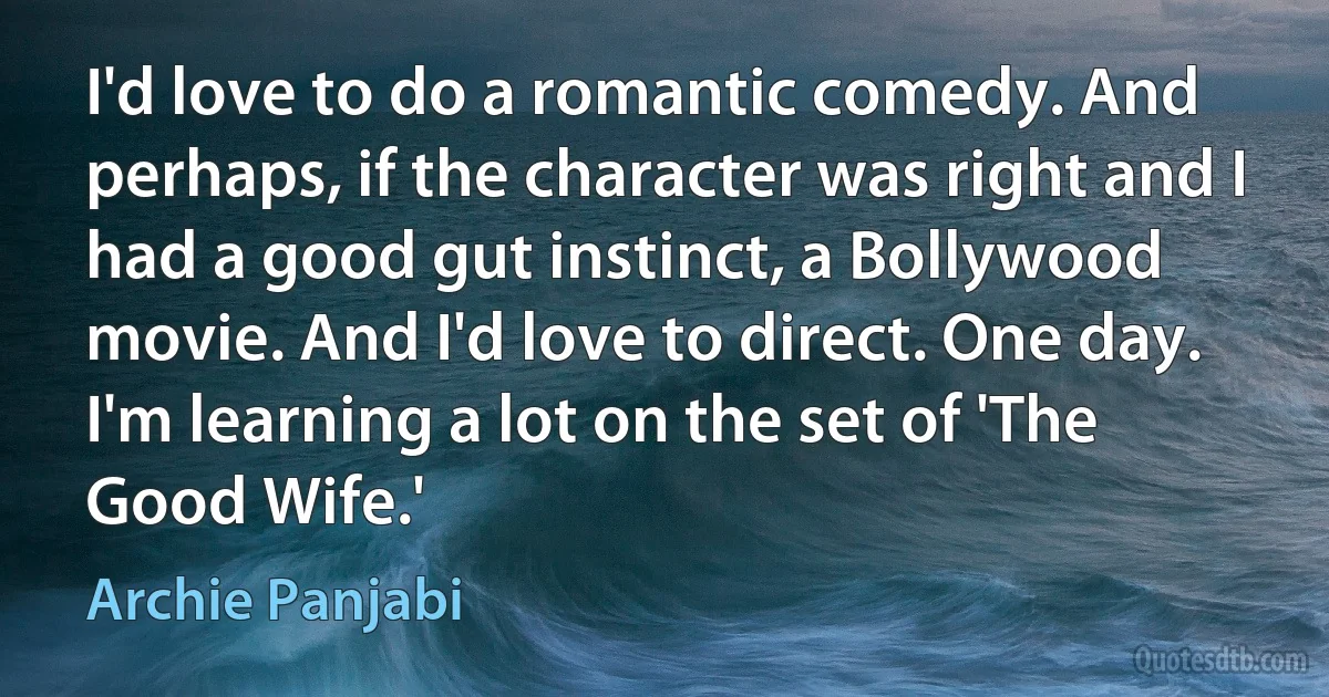 I'd love to do a romantic comedy. And perhaps, if the character was right and I had a good gut instinct, a Bollywood movie. And I'd love to direct. One day. I'm learning a lot on the set of 'The Good Wife.' (Archie Panjabi)