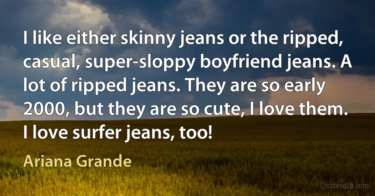 I like either skinny jeans or the ripped, casual, super-sloppy boyfriend jeans. A lot of ripped jeans. They are so early 2000, but they are so cute, I love them. I love surfer jeans, too! (Ariana Grande)