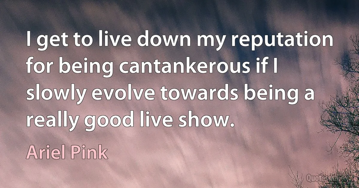 I get to live down my reputation for being cantankerous if I slowly evolve towards being a really good live show. (Ariel Pink)