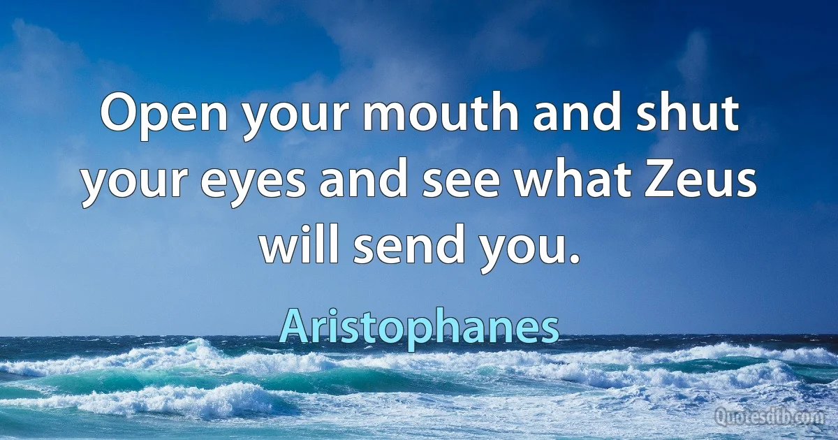 Open your mouth and shut your eyes and see what Zeus will send you. (Aristophanes)