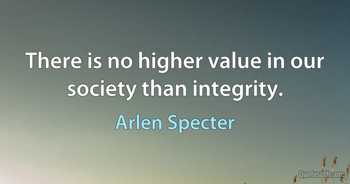 There is no higher value in our society than integrity. (Arlen Specter)