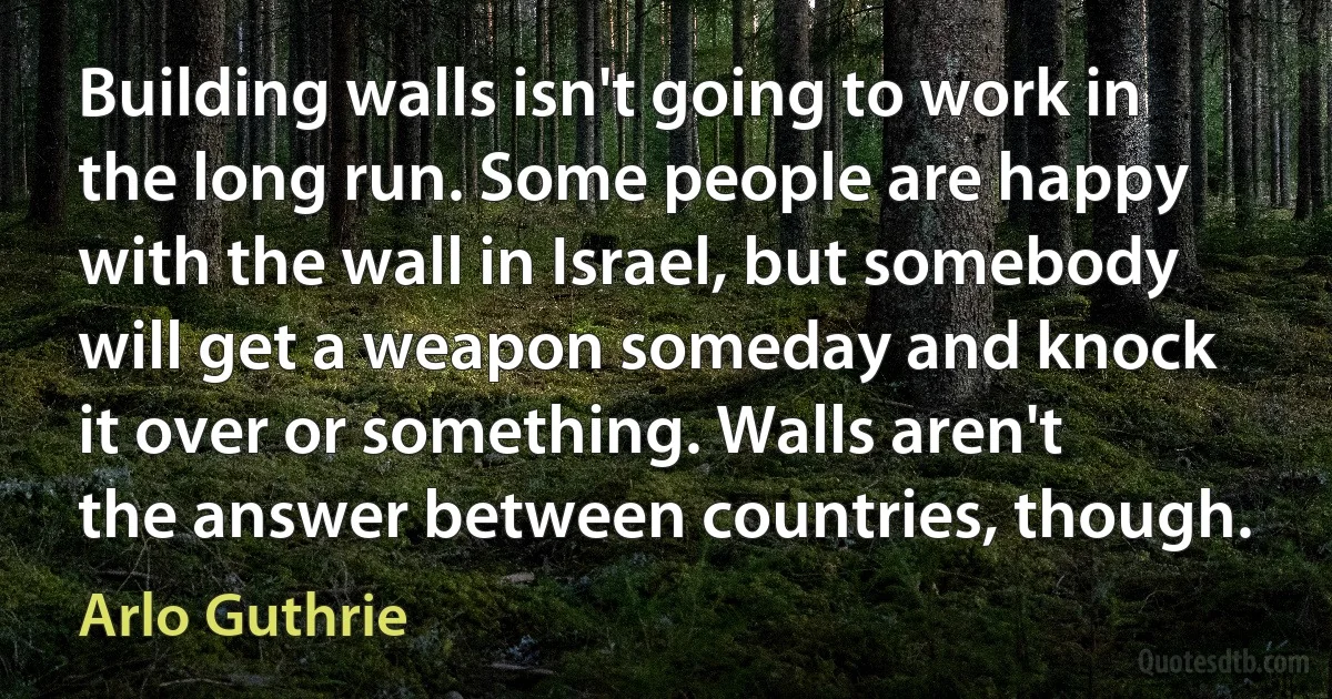 Building walls isn't going to work in the long run. Some people are happy with the wall in Israel, but somebody will get a weapon someday and knock it over or something. Walls aren't the answer between countries, though. (Arlo Guthrie)