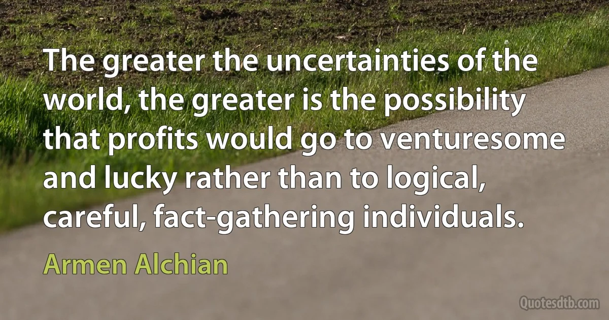 The greater the uncertainties of the world, the greater is the possibility that profits would go to venturesome and lucky rather than to logical, careful, fact-gathering individuals. (Armen Alchian)