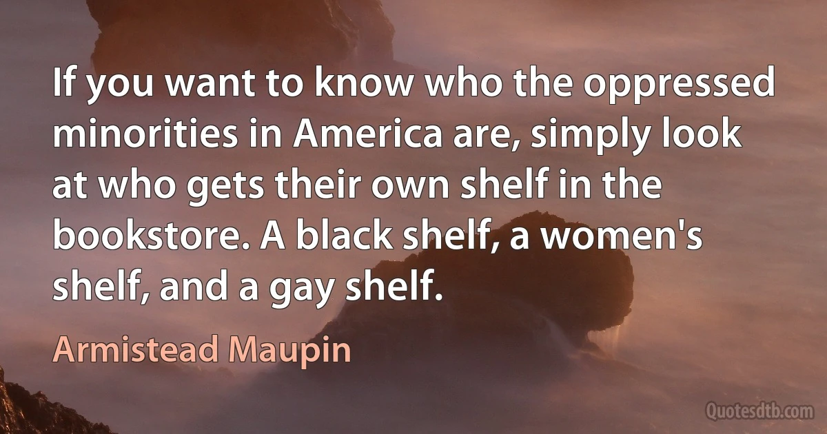 If you want to know who the oppressed minorities in America are, simply look at who gets their own shelf in the bookstore. A black shelf, a women's shelf, and a gay shelf. (Armistead Maupin)