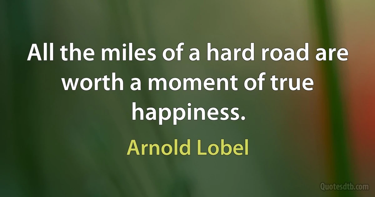 All the miles of a hard road are worth a moment of true happiness. (Arnold Lobel)