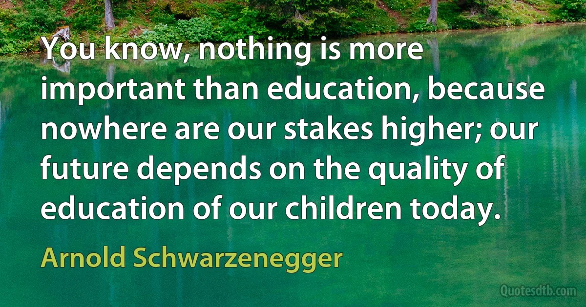 You know, nothing is more important than education, because nowhere are our stakes higher; our future depends on the quality of education of our children today. (Arnold Schwarzenegger)