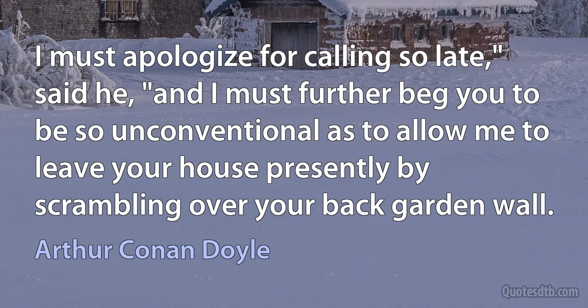 I must apologize for calling so late," said he, "and I must further beg you to be so unconventional as to allow me to leave your house presently by scrambling over your back garden wall. (Arthur Conan Doyle)