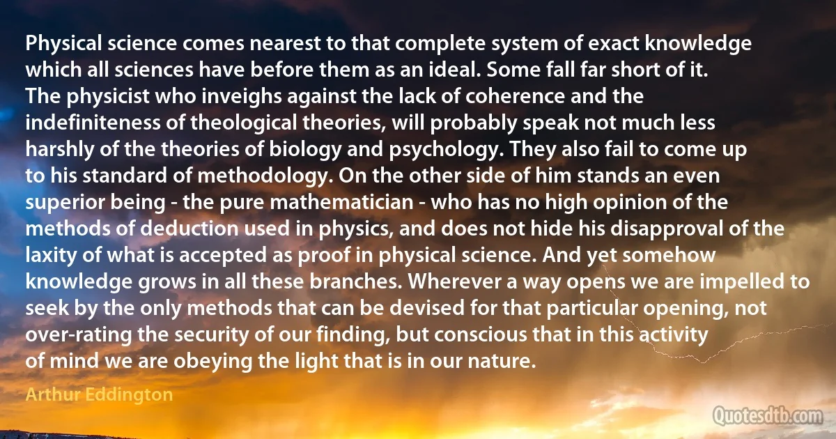 Physical science comes nearest to that complete system of exact knowledge which all sciences have before them as an ideal. Some fall far short of it. The physicist who inveighs against the lack of coherence and the indefiniteness of theological theories, will probably speak not much less harshly of the theories of biology and psychology. They also fail to come up to his standard of methodology. On the other side of him stands an even superior being - the pure mathematician - who has no high opinion of the methods of deduction used in physics, and does not hide his disapproval of the laxity of what is accepted as proof in physical science. And yet somehow knowledge grows in all these branches. Wherever a way opens we are impelled to seek by the only methods that can be devised for that particular opening, not over-rating the security of our finding, but conscious that in this activity of mind we are obeying the light that is in our nature. (Arthur Eddington)