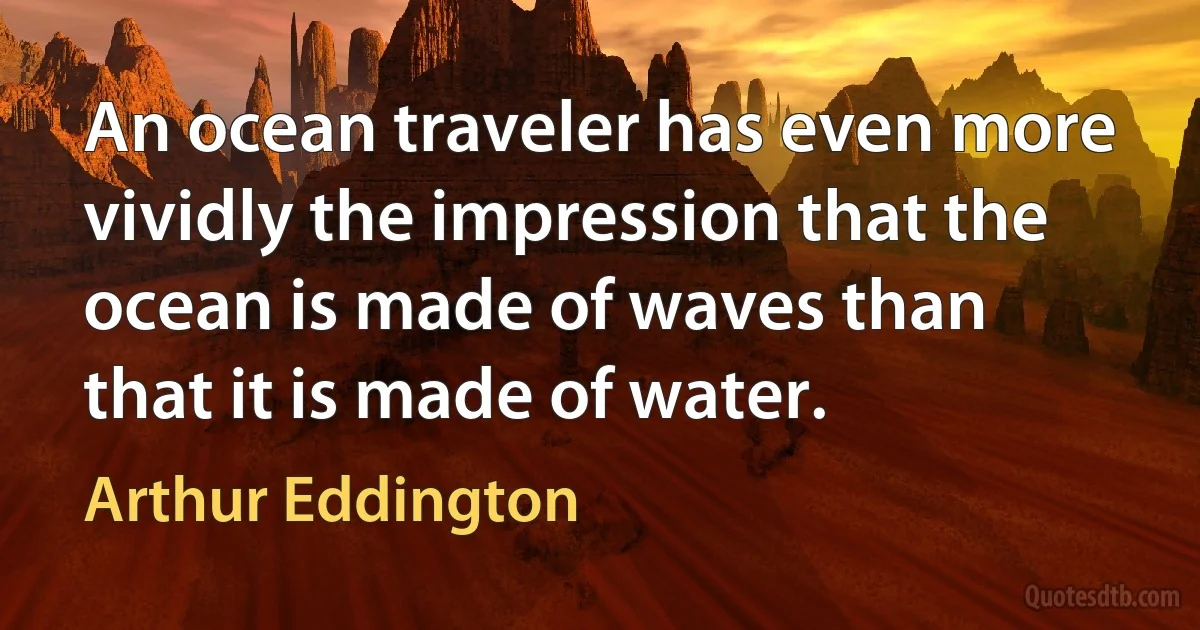 An ocean traveler has even more vividly the impression that the ocean is made of waves than that it is made of water. (Arthur Eddington)