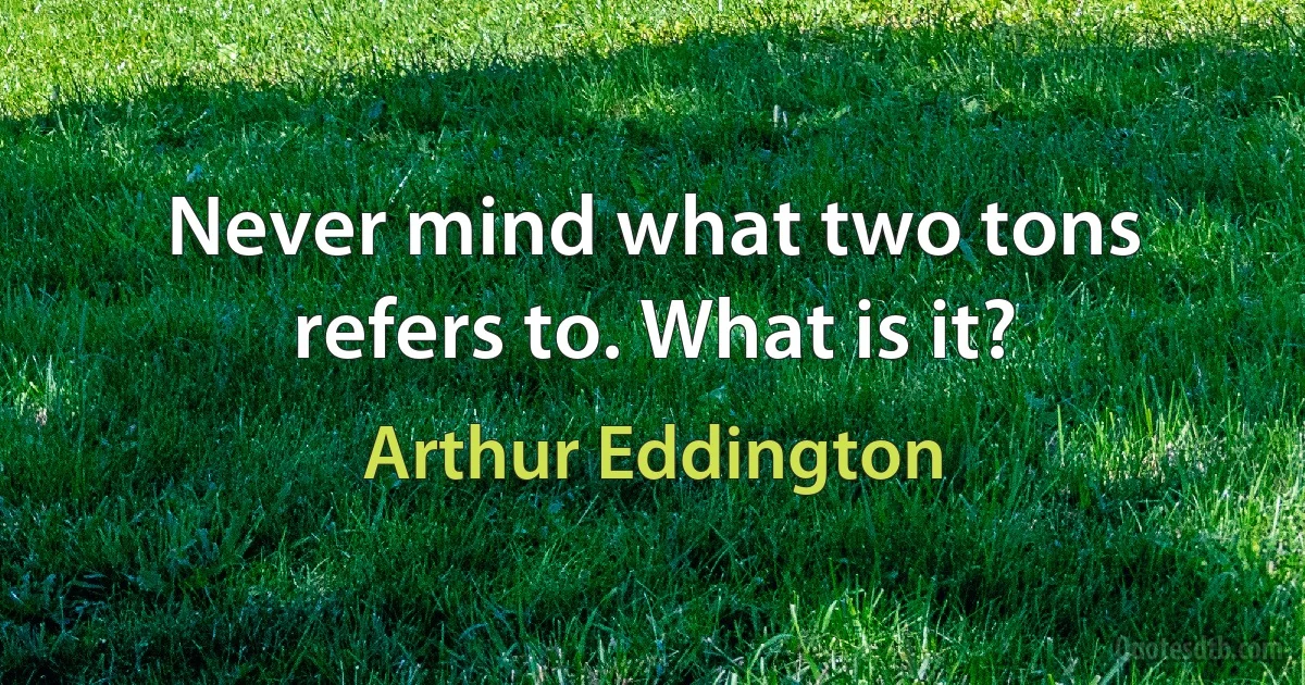 Never mind what two tons refers to. What is it? (Arthur Eddington)