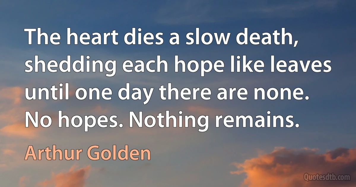 The heart dies a slow death, shedding each hope like leaves until one day there are none. No hopes. Nothing remains. (Arthur Golden)