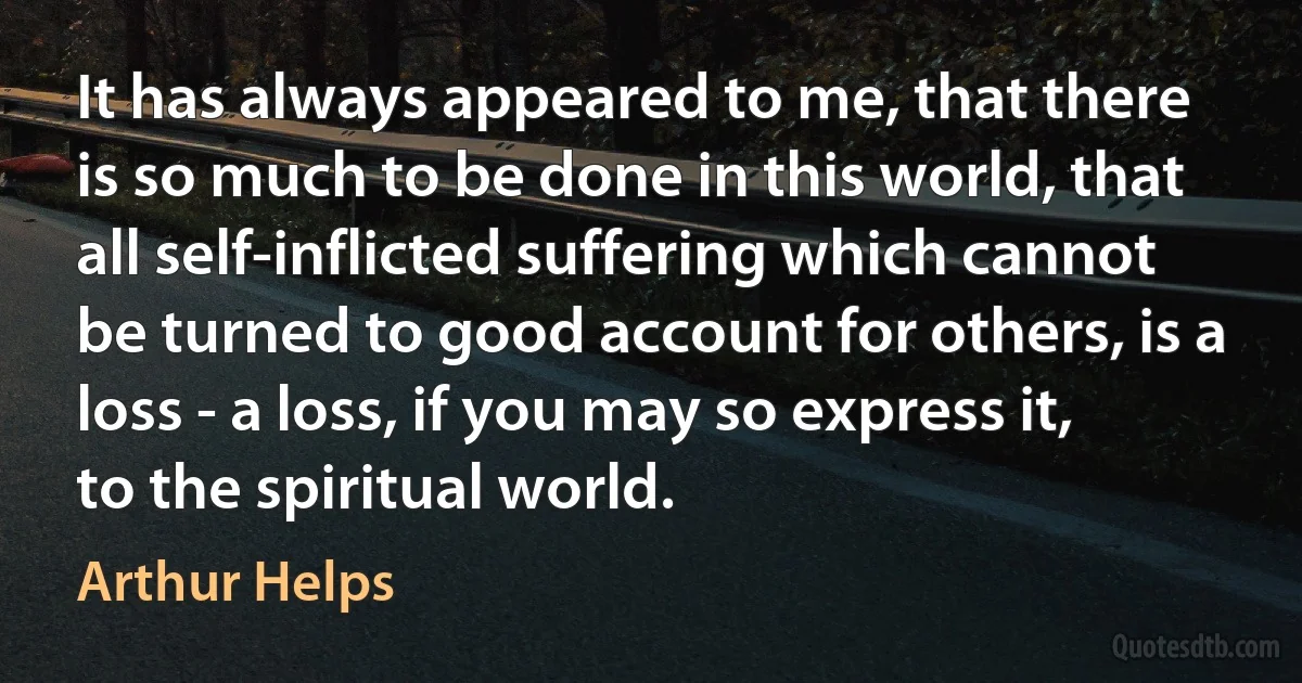 It has always appeared to me, that there is so much to be done in this world, that all self-inflicted suffering which cannot be turned to good account for others, is a loss - a loss, if you may so express it, to the spiritual world. (Arthur Helps)