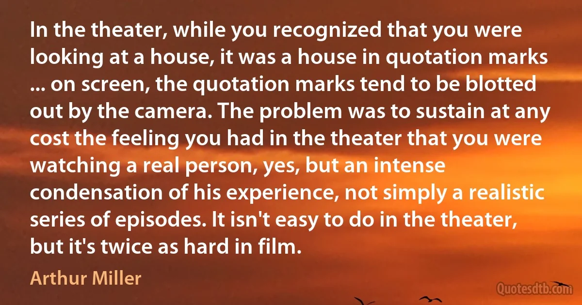 In the theater, while you recognized that you were looking at a house, it was a house in quotation marks ... on screen, the quotation marks tend to be blotted out by the camera. The problem was to sustain at any cost the feeling you had in the theater that you were watching a real person, yes, but an intense condensation of his experience, not simply a realistic series of episodes. It isn't easy to do in the theater, but it's twice as hard in film. (Arthur Miller)