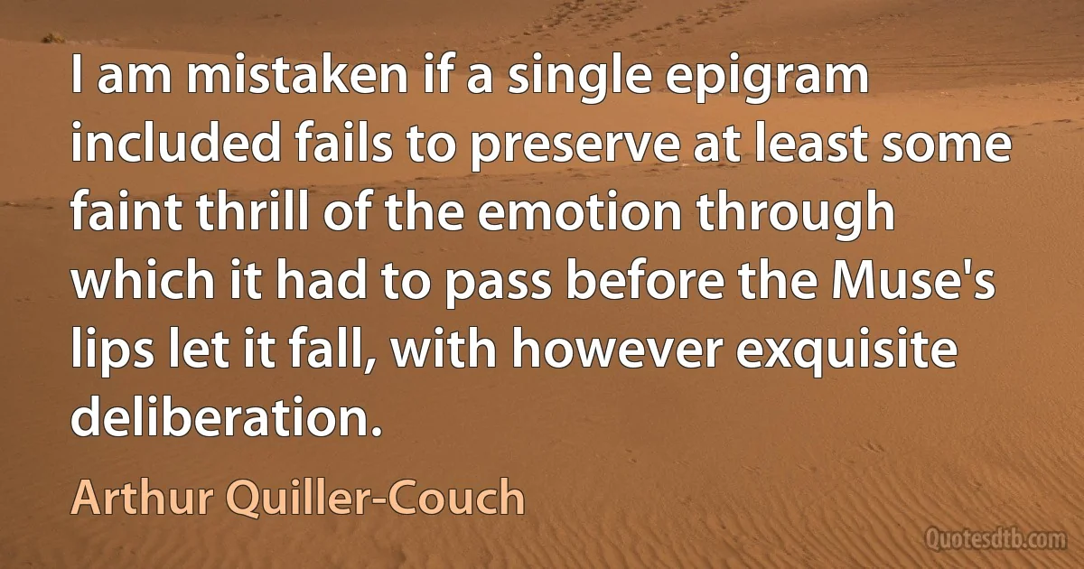 I am mistaken if a single epigram included fails to preserve at least some faint thrill of the emotion through which it had to pass before the Muse's lips let it fall, with however exquisite deliberation. (Arthur Quiller-Couch)