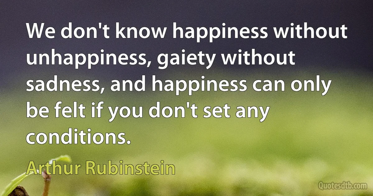 We don't know happiness without unhappiness, gaiety without sadness, and happiness can only be felt if you don't set any conditions. (Arthur Rubinstein)