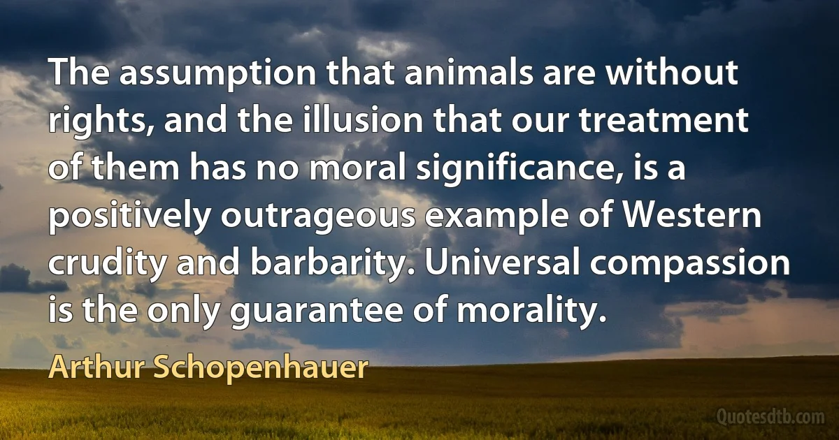 The assumption that animals are without rights, and the illusion that our treatment of them has no moral significance, is a positively outrageous example of Western crudity and barbarity. Universal compassion is the only guarantee of morality. (Arthur Schopenhauer)