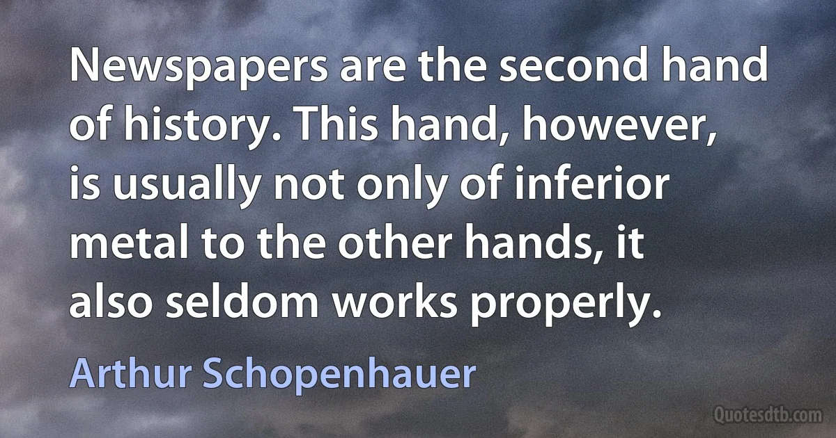 Newspapers are the second hand of history. This hand, however, is usually not only of inferior metal to the other hands, it also seldom works properly. (Arthur Schopenhauer)